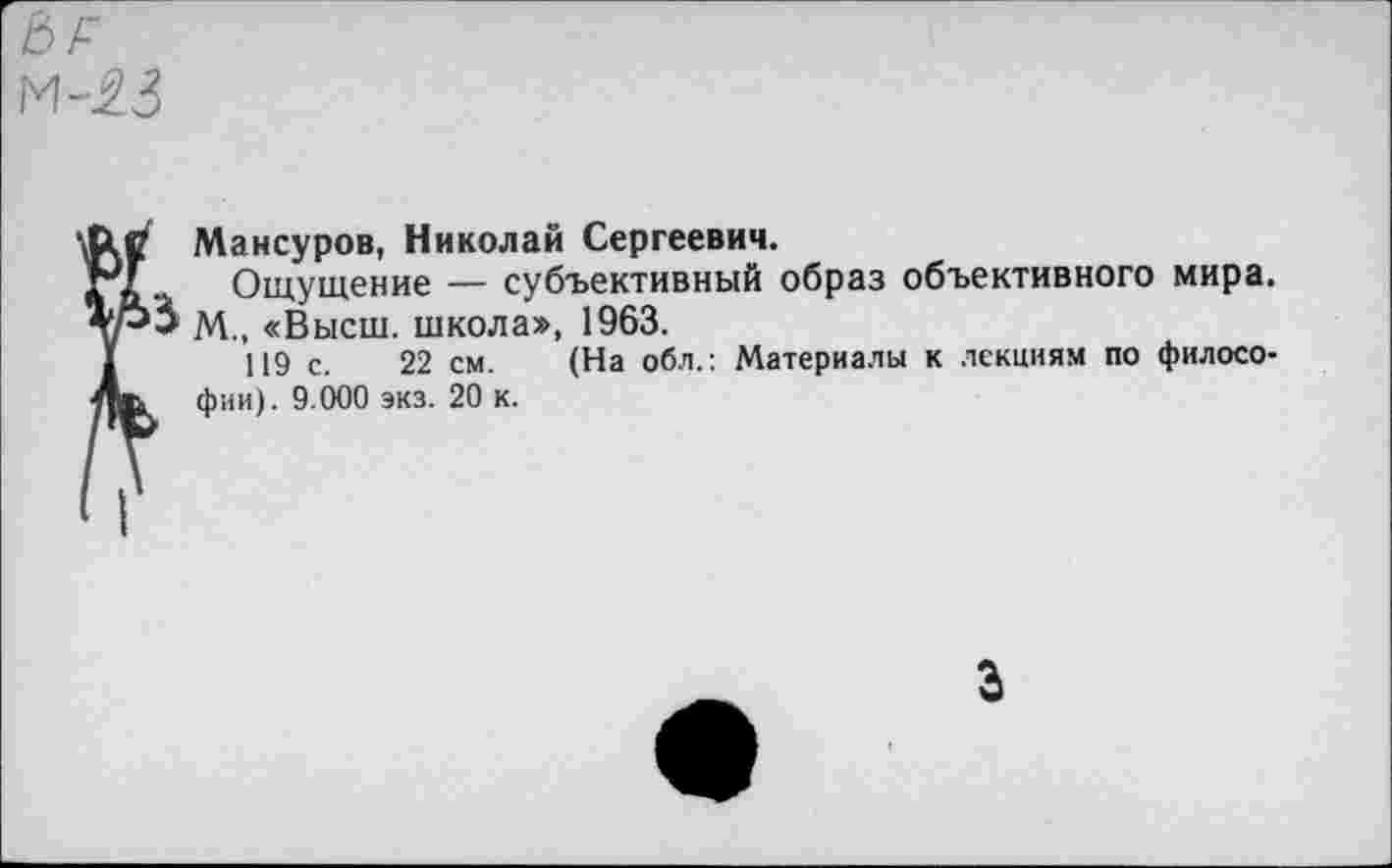 ﻿ЬР м-23
3
Мансуров, Николай Сергеевич.
Ощущение — субъективный образ объективного мира. М., «Высш, школа», 1963.
119 с. 22 см. (На обл.: Материалы к лекциям по философии). 9.000 экз. 20 к.